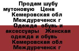 Продам шубу мутоновую › Цена ­ 3 500 - Кемеровская обл., Междуреченск г. Одежда, обувь и аксессуары » Женская одежда и обувь   . Кемеровская обл.,Междуреченск г.